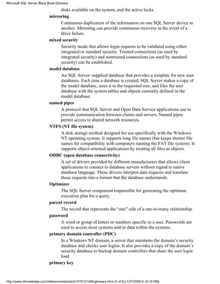 disks available on the system, and the active locks.
mirroring
Continuous duplication of the information on one SQL Server device to
another. Mirroring can provide continuous recovery in the event of a
drive failure.
mixed security
Security mode that allows login requests to be validated using either
integrated or standard security. Trusted connections (as used by
integrated security) and nontrusted connections (as used by standard
security) can be established.
model database
An SQL Server–supplied database that provides a template for new user
databases. Each time a database is created, SQL Server makes a copy of
the model database, sizes it to the requested size, and files the user
database with the system tables and objects currently defined in the
model database.
named pipes
A protocol that SQL Server and Open Data Service applications use to
provide communication between clients and servers. Named pipes
permit access to shared network resources.
NTFS (NT file system)
A disk storage method designed for use specifically with the Windows
NT operating system. It supports long file names (but keeps shorter file
names for compatibility with computers running the FAT file system). It
supports object-oriented applications by treating all files as objects.
ODBC (open database connectivity)
A set of drivers provided by different manufacturers that allows client
applications to connect to database servers without regard to native
database language. These drivers interpret data requests and translate
those requests into a format that the database understands.
Optimizer
The SQL Server component responsible for generating the optimum
execution plan for a query.
parent record
The record that represents the “one” side of a one-to-many relationship.
password
A word or group of letters or numbers specific to a user. Passwords are
used to access most systems and/or data within the systems.
primary domain controller (PDC)
In a Windows NT domain, a server that maintains the domain’s security
database and checks user logins. It also provides a copy of the domain’s
security database to backup domain controllers that share the user login
load.
primary key
Microsoft SQL Server Black Book:Glossary
http://www.itknowledge.com/reference/standard/1576101495/glossary.html (5 of 8) [1/27/2000 6:18:16 PM]
 