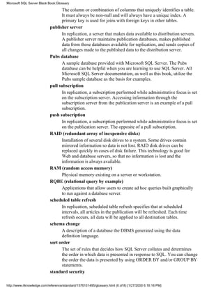 The column or combination of columns that uniquely identifies a table.
It must always be non-null and will always have a unique index. A
primary key is used for joins with foreign keys in other tables.
publisher server
In replication, a server that makes data available to distribution servers.
A publisher server maintains publication databases, makes published
data from those databases available for replication, and sends copies of
all changes made to the published data to the distribution server.
Pubs database
A sample database provided with Microsoft SQL Server. The Pubs
database can be helpful when you are learning to use SQL Server. All
Microsoft SQL Server documentation, as well as this book, utilize the
Pubs sample database as the basis for examples.
pull subscription
In replication, a subscription performed while administrative focus is set
on the subscription server. Accessing information through the
subscription server from the publication server is an example of a pull
subscription.
push subscription
In replication, a subscription performed while administrative focus is set
on the publication server. The opposite of a pull subscription.
RAID (redundant array of inexpensive disks)
Installation of several disk drives to a system. Some drives contain
mirrored information so data is not lost. RAID disk drives can be
replaced quickly in cases of disk failure. This technology is good for
Web and database servers, so that no information is lost and the
information is always available.
RAM (random access memory)
Physical memory existing on a server or workstation.
RQBE (relational query by example)
Applications that allow users to create ad hoc queries built graphically
to run against a database server.
scheduled table refresh
In replication, scheduled table refresh specifies that at scheduled
intervals, all articles in the publication will be refreshed. Each time
refresh occurs, all data will be applied to all destination tables.
schema change
A description of a database the DBMS generated using the data
definition language.
sort order
The set of rules that decides how SQL Server collates and determines
the order in which data is presented in response to SQL. You can change
the order the data is presented by using ORDER BY and/or GROUP BY
statements.
standard security
Microsoft SQL Server Black Book:Glossary
http://www.itknowledge.com/reference/standard/1576101495/glossary.html (6 of 8) [1/27/2000 6:18:16 PM]
 