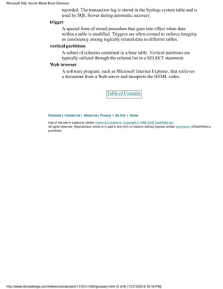 recorded. The transaction log is stored in the Syslogs system table and is
used by SQL Server during automatic recovery.
trigger
A special form of stored procedure that goes into effect when data
within a table is modified. Triggers are often created to enforce integrity
or consistency among logically related data in different tables.
vertical partitions
A subset of columns contained in a base table. Vertical partitions are
typically utilized through the column list in a SELECT statement.
Web browser
A software program, such as Microsoft Internet Explorer, that retrieves
a document from a Web server and interprets the HTML codes.
Table of Contents
Products | Contact Us | About Us | Privacy | Ad Info | Home
Use of this site is subject to certain Terms & Conditions, Copyright © 1996-2000 EarthWeb Inc.
All rights reserved. Reproduction whole or in part in any form or medium without express written permission of EarthWeb is
prohibited.
Microsoft SQL Server Black Book:Glossary
http://www.itknowledge.com/reference/standard/1576101495/glossary.html (8 of 8) [1/27/2000 6:18:16 PM]
 