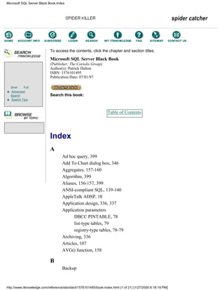 Brief Full
Advanced
Search
Search Tips
To access the contents, click the chapter and section titles.
Microsoft SQL Server Black Book
(Publisher: The Coriolis Group)
Author(s): Patrick Dalton
ISBN: 1576101495
Publication Date: 07/01/97
Search this book:
Table of Contents
Index
A
Ad hoc query, 399
Add To Chart dialog box, 346
Aggregates, 157-160
Algorithm, 399
Aliases, 156-157, 399
ANSI-compliant SQL, 139-140
AppleTalk ADSP, 18
Application design, 336, 337
Application parameters
DBCC PINTABLE, 78
list-type tables, 79
registry-type tables, 78-79
Archiving, 336
Articles, 107
AVG() function, 158
B
Backup
Microsoft SQL Server Black Book:Index
http://www.itknowledge.com/reference/standard/1576101495/book-index.html (1 of 21) [1/27/2000 6:18:19 PM]
Go!
Keyword
-----------
Go!
 