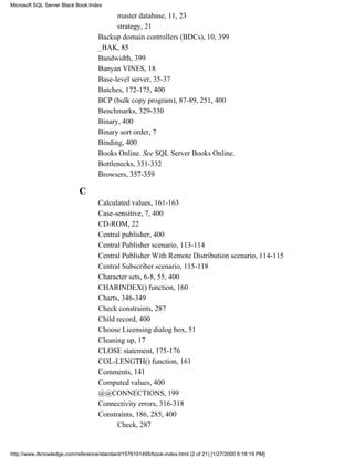 master database, 11, 23
strategy, 21
Backup domain controllers (BDCs), 10, 399
_BAK, 85
Bandwidth, 399
Banyan VINES, 18
Base-level server, 35-37
Batches, 172-175, 400
BCP (bulk copy program), 87-89, 251, 400
Benchmarks, 329-330
Binary, 400
Binary sort order, 7
Binding, 400
Books Online. See SQL Server Books Online.
Bottlenecks, 331-332
Browsers, 357-359
C
Calculated values, 161-163
Case-sensitive, 7, 400
CD-ROM, 22
Central publisher, 400
Central Publisher scenario, 113-114
Central Publisher With Remote Distribution scenario, 114-115
Central Subscriber scenario, 115-118
Character sets, 6-8, 55, 400
CHARINDEX() function, 160
Charts, 346-349
Check constraints, 287
Child record, 400
Choose Licensing dialog box, 51
Cleaning up, 17
CLOSE statement, 175-176
COL-LENGTH() function, 161
Comments, 141
Computed values, 400
@@CONNECTIONS, 199
Connectivity errors, 316-318
Constraints, 186, 285, 400
Check, 287
Microsoft SQL Server Black Book:Index
http://www.itknowledge.com/reference/standard/1576101495/book-index.html (2 of 21) [1/27/2000 6:18:19 PM]
 