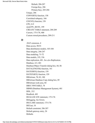 Default, 286-287
Foreign Key, 286
Primary Key, 285-286
Unique, 286
CONVERT() function, 158
Correlated subquery, 166
COUNT() function, 158
CPU, 8-9
@@CPU_BUSY, 199
CREATE TABLE statement, 288-289
Cursors, 175-178, 400
Custom stored procedures, 209-211
D
.DAT extension, 4
Data access, 90-91
Data distribution models, 103-104
Data integrity, 246-247
Data modeling, 71-72
Data models, 335, 336
Data replication, 401. See also Replication.
Database, 4-5, 401
Database/Object Transfer dialog box, 84, 86
DATALENGTH() function, 161
DATEDIFF() function, 159
DATEPART() function, 159
DBArtisan, 70, 83, 180
DBArtisan Database Copy dialog box, 89
DBArtisan work area, 84
DBCC PINTABLE, 78
DBMS (Database Management System), 401
DDL, 212
Deadlock, 401
DEALLOCATE statement, 175-176
Debugging. See Errors.
DECLARE statement, 175-176
DECnet, 18
Default constraint, 286-287
Default gateway entry, 26
Defaults
Microsoft SQL Server Black Book:Index
http://www.itknowledge.com/reference/standard/1576101495/book-index.html (3 of 21) [1/27/2000 6:18:19 PM]
 