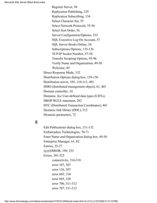 Register Server, 94
Replication Publishing, 129
Replication Subscribing, 134
Select Character Set, 55
Select Network Protocols, 55-56
Select Sort Order, 56
Server Configuration/Options, 333
SQL Executive Log On Account, 57
SQL Server Books Online, 54
Subscriptions Options, 135-136
TCP/IP Socket Number, 57-58
Transfer Scripting Options, 95-96
Verify Name and Organization, 49-50
Welcome, 49
Direct Response Mode, 332
Distribution Options dialog box, 129-130
Distribution server, 105, 110-111, 401
DMO (distributed management object), 61, 401
Domain controller, 10
Domains. See User-defined data types (UDTs).
DROP RULE statement, 282
DTC (Distributed Transaction Coordinator), 401
Dynamic link library (DDL), 212
Dynamic parameters, 72
E
Edit Publications dialog box, 131-132
Embarcadero Technologies, 70-71
Enter Name and Organization dialog box, 49-50
Enterprise Manager, 61, 82
Entries, 25-27
@@ERROR, 199, 253
Errors, 301-325
connectivity, 316-318
error 107, 307
error 156, 307
error 603, 310
error 605, 320
error 706, 311-312
error 707, 311-312
Microsoft SQL Server Black Book:Index
http://www.itknowledge.com/reference/standard/1576101495/book-index.html (5 of 21) [1/27/2000 6:18:19 PM]
 
