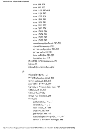 error 803, 321
error 806, 322
error 1105, 312-313
error 1108, 313
error 1205, 308
error 1511, 319
error 1608, 316
error 2506, 323
error 2610, 324
error 17809, 314
error 17824, 316
error 17825, 317
error 17832, 317
query/connection-based, 307-309
researching cause of, 303
service configuration, 310-315
service packs, 302-303
table and index, 320-325
transaction log, 319
EXECUTE (EXEC) statement, 195
Extents, 77
External stored procedures, 212
F
FASTFIRSTROW, 165
FAT (file allocation table), 401
FETCH statement, 176, 178
@@FETCH_STATUS, 199
File Copy in Progress status bar, 57-59
Fill factor, 76-77, 401
Filters, 340, 350-352
Foreign Key constraint, 286
Free Agent
configuration, 376-377
installation, 371-375
main screen, 367-368
overview, 367-368
preferences, 381-386
subscribing to newsgroups, 378-380
threads to monitored messages, 386
Microsoft SQL Server Black Book:Index
http://www.itknowledge.com/reference/standard/1576101495/book-index.html (6 of 21) [1/27/2000 6:18:19 PM]
 