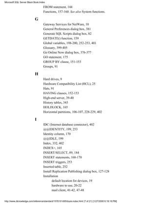 FROM statement, 144
Functions, 157-160. See also System functions.
G
Gateway Services for NetWare, 10
General Preferences dialog box, 381
Generate SQL Scripts dialog box, 82
GETDATE() function, 159
Global variables, 198-200, 252-253, 401
Glossary, 399-405
Go Online Now dialog box, 376-377
GO statement, 175
GROUP BY clause, 151-153
Groups, 91
H
Hard drives, 9
Hardware Compatibility List (HCL), 25
Hats, 91
HAVING clauses, 152-153
High-end server, 39-40
History tables, 343
HOLDLOCK, 165
Horizontal partitions, 106-107, 228-229, 402
I
IDC (Internet database connector), 402
@@IDENTITY, 199, 253
Identity column, 170
@@IDLE, 199
Index, 332, 402
INDEX=, 165
INSERT/SELECT, 89, 184
INSERT statements, 168-170
INSERT triggers, 253
Inserted table, 252
Install Replication Publishing dialog box, 127-128
Installation
default location for devices, 19
hardware to use, 20-22
mail client, 41-42, 47-48
Microsoft SQL Server Black Book:Index
http://www.itknowledge.com/reference/standard/1576101495/book-index.html (7 of 21) [1/27/2000 6:18:19 PM]
 