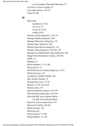 Lock Escalation Threshold Minimum, 76
Log On As A Service Right, 47
Log reader process, 120-121
Login ID, 402
M
Mail client
installation, 47-48
overview, 19
set up, 28, 41-42
testing, 64-65
Manage Articles dialog box, 132-133
Manage Defaults dialog box, 284
Manage Publications dialog box, 131
Manage Rules dialog box, 282
Manage Subscriptions dialog box, 135
Manage Tables dialog box, 261-263, 297
Manage User-Defined Data Type dialog box, 288
Mange Stored Procedures window, 205-206
MAPI, 19
Mapping, 91
Master database, 11-13, 402
Master device, 12
MASTER Device Creation dialog box, 52-53
MAX() function, 157
@@MAX_CONNECTIONS, 199
Max Worker Threads, 75
Medium-duty server, 37-39
Memory, 15-16, 29, 63-64
Memory leaks, 337
Microsoft Internet Explorer, 357-359
Microsoft Knowledge Base, 362-364
Microsoft SQL Server Books Online.
See SQL Server Books Online.
Microsoft system requirements, 8-9
Microsoft TechNet, 364-365
MIN() function, 158
Mirroring, 402
Mixed security, 17, 402
Model database, 13, 403
Microsoft SQL Server Black Book:Index
http://www.itknowledge.com/reference/standard/1576101495/book-index.html (9 of 21) [1/27/2000 6:18:19 PM]
 