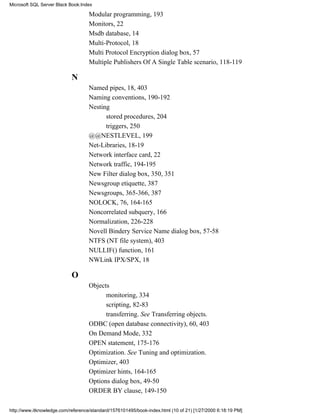Modular programming, 193
Monitors, 22
Msdb database, 14
Multi-Protocol, 18
Multi Protocol Encryption dialog box, 57
Multiple Publishers Of A Single Table scenario, 118-119
N
Named pipes, 18, 403
Naming conventions, 190-192
Nesting
stored procedures, 204
triggers, 250
@@NESTLEVEL, 199
Net-Libraries, 18-19
Network interface card, 22
Network traffic, 194-195
New Filter dialog box, 350, 351
Newsgroup etiquette, 387
Newsgroups, 365-366, 387
NOLOCK, 76, 164-165
Noncorrelated subquery, 166
Normalization, 226-228
Novell Bindery Service Name dialog box, 57-58
NTFS (NT file system), 403
NULLIF() function, 161
NWLink IPX/SPX, 18
O
Objects
monitoring, 334
scripting, 82-83
transferring. See Transferring objects.
ODBC (open database connectivity), 60, 403
On Demand Mode, 332
OPEN statement, 175-176
Optimization. See Tuning and optimization.
Optimizer, 403
Optimizer hints, 164-165
Options dialog box, 49-50
ORDER BY clause, 149-150
Microsoft SQL Server Black Book:Index
http://www.itknowledge.com/reference/standard/1576101495/book-index.html (10 of 21) [1/27/2000 6:18:19 PM]
 