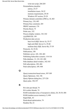 write test script, 268-269
Preinstallation checklist
entries, 25-27
installation issues, 30-32
memory requirements, 29-30
Windows NT section, 25-29
Primary domain controllers (PDCs), 10, 403
Primary key, 124, 403
Primary Key constraint, 285
PRINT statement, 178
Priority Boost, 75
Probe user, 332
Process display window, 341-342
@@PROCID, 199
Production data servers
base level (SQL Server A), 35-37
high end (SQL Server C), 39-40
medium duty (SQL Server B), 37-39
Protocols, 18, 55-56
Publications, 108
Publisher server, 105, 109, 403
Publishing Subscriber scenario, 114-116
Pubs database, 13, 141-143, 404
Pubs database detail window, 342-343
Pull subscription, 109, 404
Push subscription, 109, 404
Q
Query/connection-based errors, 307-309
Query Optimizer, 164, 196
Query Options dialog box, 237-238
Query plan, 196-197
R
RA slots per thread, 74
RA worker threads, 74
RAID (redundant array of inexpensive disks), 20, 38-39, 404
RAM (random access memory), 9, 404
Rapid SQL, 83
Read-ahead optimization, 74
Readme file, 61
Microsoft SQL Server Black Book:Index
http://www.itknowledge.com/reference/standard/1576101495/book-index.html (12 of 21) [1/27/2000 6:18:19 PM]
 