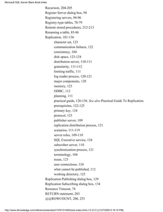 Recursion, 204-205
Register Server dialog box, 94
Registering servers, 94-96
Registry-type tables, 78-79
Remote stored procedures, 212-213
Renaming a table, 85-86
Replication, 101-136
character set, 123
communication failures, 122
consistency, 104
disk space, 123-124
distribution server, 110-111
granularity, 111-112
limiting traffic, 111
log reader process, 120-121
major components, 120
memory, 123
ODBC, 112
planning, 111
practical guide, 126-136. See also Practical Guide To Replication.
prerequisites, 122-125
primary key, 124
protocol, 123
publisher server, 109
replication distribution process, 121
scenarios, 111-119
server roles, 109-110
SQL Executive service, 124
subscriber server, 110
synchronization process, 121
terminology, 104
trusts, 123
user connections, 124
what cannot be published, 112
working directory, 123
Replication Publishing dialog box, 129
Replication Subscribing dialog box, 134
Resource Timeout, 74
RETURN statement, 203
@@ROWCOUNT, 200, 253
Microsoft SQL Server Black Book:Index
http://www.itknowledge.com/reference/standard/1576101495/book-index.html (13 of 21) [1/27/2000 6:18:19 PM]
 