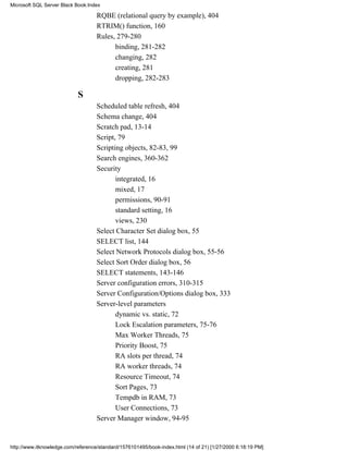 RQBE (relational query by example), 404
RTRIM() function, 160
Rules, 279-280
binding, 281-282
changing, 282
creating, 281
dropping, 282-283
S
Scheduled table refresh, 404
Schema change, 404
Scratch pad, 13-14
Script, 79
Scripting objects, 82-83, 99
Search engines, 360-362
Security
integrated, 16
mixed, 17
permissions, 90-91
standard setting, 16
views, 230
Select Character Set dialog box, 55
SELECT list, 144
Select Network Protocols dialog box, 55-56
Select Sort Order dialog box, 56
SELECT statements, 143-146
Server configuration errors, 310-315
Server Configuration/Options dialog box, 333
Server-level parameters
dynamic vs. static, 72
Lock Escalation parameters, 75-76
Max Worker Threads, 75
Priority Boost, 75
RA slots per thread, 74
RA worker threads, 74
Resource Timeout, 74
Sort Pages, 73
Tempdb in RAM, 73
User Connections, 73
Server Manager window, 94-95
Microsoft SQL Server Black Book:Index
http://www.itknowledge.com/reference/standard/1576101495/book-index.html (14 of 21) [1/27/2000 6:18:19 PM]
 