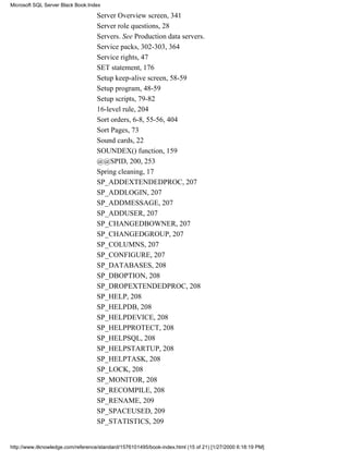 Server Overview screen, 341
Server role questions, 28
Servers. See Production data servers.
Service packs, 302-303, 364
Service rights, 47
SET statement, 176
Setup keep-alive screen, 58-59
Setup program, 48-59
Setup scripts, 79-82
16-level rule, 204
Sort orders, 6-8, 55-56, 404
Sort Pages, 73
Sound cards, 22
SOUNDEX() function, 159
@@SPID, 200, 253
Spring cleaning, 17
SP_ADDEXTENDEDPROC, 207
SP_ADDLOGIN, 207
SP_ADDMESSAGE, 207
SP_ADDUSER, 207
SP_CHANGEDBOWNER, 207
SP_CHANGEDGROUP, 207
SP_COLUMNS, 207
SP_CONFIGURE, 207
SP_DATABASES, 208
SP_DBOPTION, 208
SP_DROPEXTENDEDPROC, 208
SP_HELP, 208
SP_HELPDB, 208
SP_HELPDEVICE, 208
SP_HELPPROTECT, 208
SP_HELPSQL, 208
SP_HELPSTARTUP, 208
SP_HELPTASK, 208
SP_LOCK, 208
SP_MONITOR, 208
SP_RECOMPILE, 208
SP_RENAME, 209
SP_SPACEUSED, 209
SP_STATISTICS, 209
Microsoft SQL Server Black Book:Index
http://www.itknowledge.com/reference/standard/1576101495/book-index.html (15 of 21) [1/27/2000 6:18:19 PM]
 