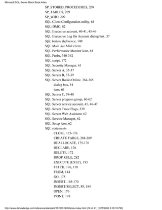 SP_STORED_PROCEDURES, 209
SP_TABLES, 209
SP_WHO, 209
SQL Client Configuration utility, 61
SQL-DMO, 82
SQL Executive account, 40-41, 45-46
SQL Executive Log On Account dialog box, 57
SQL Instant Reference, 140
SQL Mail. See Mail client.
SQL Performance Monitor icon, 61
SQL Probe, 340-342
SQL script, 172
SQL Security Manager, 61
SQL Server A, 35-37
SQL Server B, 37-39
SQL Server Books Online, 364-365
dialog box, 54
icon, 61
SQL Server C, 39-40
SQL Server program group, 60-62
SQL Server service account, 41, 46-47
SQL Server Trace Flags, 339
SQL Server Web Assistant, 62
SQL Service Manager, 62
SQL Setup icon, 62
SQL statements
CLOSE, 175-176
CREATE TABLE, 288-289
DEALLOCATE, 175-176
DECLARE, 176
DELETE, 172
DROP RULE, 282
EXECUTE (EXEC), 195
FETCH, 176, 178
FROM, 144
GO, 175
INSERT, 168-170
INSERT/SELECT, 89, 184
OPEN, 176
PRINT, 178
Microsoft SQL Server Black Book:Index
http://www.itknowledge.com/reference/standard/1576101495/book-index.html (16 of 21) [1/27/2000 6:18:19 PM]
 