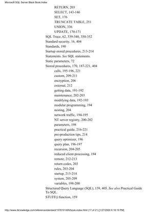 RETURN, 203
SELECT, 143-146
SET, 176
TRUNCATE TABLE, 251
UNION, 336
UPDATE, 170-171
SQL Trace, 62, 339-340, 350-352
Standard security, 16, 404
Standards, 190
Startup stored procedures, 213-214
Statements. See SQL statements.
Static parameters, 72
Stored procedures, 170, 187-221, 404
calls, 195-196, 221
custom, 209-211
encryption, 206
external, 212
getting data, 191-192
maintenance, 202-203
modifying data, 192-193
modular programming, 194
nesting, 204
network traffic, 194-195
NT server registry, 200-202
parameters, 198
practical guide, 216-221
pre-production tips, 214
query optimizer, 196
query plan, 196-197
recursion, 204-205
reduced client processing, 194
remote, 212-213
return codes, 203
rules, 203-204
startup, 213-214
system, 205-209
variables, 198-200
Structured Query Language (SQL), 139, 405. See also Practical Guide
To SQL.
STUFF() function, 159
Microsoft SQL Server Black Book:Index
http://www.itknowledge.com/reference/standard/1576101495/book-index.html (17 of 21) [1/27/2000 6:18:19 PM]
 