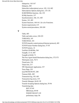 Subqueries, 165-167
Subquery, 405
Subscriber (subscription) server, 105, 110, 405
Subscriptions Options dialog box, 135-136
SUBSTRING() function, 146, 159
SUM() function, 157
Synchronization, 106, 121, 405
Syntax, 141, 405
System functions, 160-161. See also Functions.
System requirements, 8-9
System stored procedures, 205-209
T
Table, 405
Table and index errors, 320-325
TABLOCK, 165
TABLOCKX, 165
TCP/IP (transfer control protocol/Internet protocol), 405
TCP/IP Socket Number dialog box, 57-58
TCP/IP Sockets, 18
TechNet CD-ROMs, 364
Tempdb, 13-14, 405
Tempdb in RAM, 73
The Free Agent Install Destination dialog box, 372-373
Third-party tools, 70-71
Timed tests, 330
Token lists, 217
TPC Benchmark Application, 337
Trace flags, 339
@@TRANCOUNT, 200
Transact-SQL, 405
Transaction log, 105, 405
Transaction log errors, 319
Transfer Manager, 84-85, 99
Transfer Scripting Options dialog box, 95-96
Transferring data
BCP, 87-89
DBArtisan, 89-90
INSERT/SELECT, 89
preliminary steps, 86
Microsoft SQL Server Black Book:Index
http://www.itknowledge.com/reference/standard/1576101495/book-index.html (18 of 21) [1/27/2000 6:18:19 PM]
 