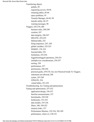 Transferring objects
pitfalls, 99
registering servers, 94-96
renaming tables, 85-86
space problems, 95
Transfer Manager, 84-85, 99
transfer utility, 84, 97
warning messages, 98
Triggers, 243-276, 405
business rules, 248-249
creation, 247
data integrity, 246-247
DELETE, 254-255
Deleted table, 252
firing sequences, 247, 249
global variables, 252-253
INSERT, 170, 253
Inserted table, 252
limitations, 255-256
logged/nonlogged operations, 250-251
multiple-row considerations, 256-257
nesting, 250
performance, 257
permissions, 249-250
practical guide, 259-276. See also Practical Guide To Triggers.
statements not allowed, 248
syntax, 247-248
UPDATE, 254
virtual tables, 251-252
Troubleshooting. See Tuning and optimization.
Tuning and optimization, 327-352
application design, 336-337
baseline measurements, 337
benchmarks, 329-330
bottlenecks, 331-332
data models, 335-336
filters, 340, 350-352
memory leaks, 337
Performance Monitor, 332-334, 345-349
performance, what is it, 330-331
Microsoft SQL Server Black Book:Index
http://www.itknowledge.com/reference/standard/1576101495/book-index.html (19 of 21) [1/27/2000 6:18:19 PM]
 