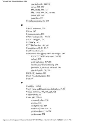 practical guide, 344-352
server, 335, 338
SQL Probe, 340-342
SQL Trace, 339-340, 350-352
tables, 335, 336
trace flags, 339
Two-phase commit, 103-104
U
UNION statements, 336
Unions, 167
Unique constraint, 286
UPDATE statements, 170-171
UPDATE triggers, 254
UPDLOCK, 165
UPPER() function, 146, 160
User accounts, 40-41, 45-47
User Connections, 73
User-defined data types (UDTs) advantages, 290
CREATE TABLE statement, 288-289
defined, 287
entity definition, 287-288
maintenance/troubleshooting, 298
placement of, in Model database, 298
practical guide, 291-298
USER-ID() function, 161
USER-NAME() function, 161
Users, 91
V
Variables, 198-200
Verify Name and Organization dialog box, 49-50
Vertical partitions, 106, 108, 228, 405
Video memory, 22
Views, 186, 223-241
computed values, 230
creating, 226
multiple tables, 229
normalized data, 226-228
partitioned data, 228-229
performance, 231
Microsoft SQL Server Black Book:Index
http://www.itknowledge.com/reference/standard/1576101495/book-index.html (20 of 21) [1/27/2000 6:18:19 PM]
 