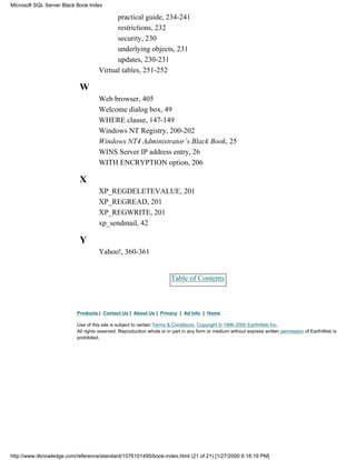 practical guide, 234-241
restrictions, 232
security, 230
underlying objects, 231
updates, 230-231
Virtual tables, 251-252
W
Web browser, 405
Welcome dialog box, 49
WHERE clause, 147-149
Windows NT Registry, 200-202
Windows NT4 Administrator’s Black Book, 25
WINS Server IP address entry, 26
WITH ENCRYPTION option, 206
X
XP_REGDELETEVALUE, 201
XP_REGREAD, 201
XP_REGWRITE, 201
xp_sendmail, 42
Y
Yahoo!, 360-361
Table of Contents
Products | Contact Us | About Us | Privacy | Ad Info | Home
Use of this site is subject to certain Terms & Conditions, Copyright © 1996-2000 EarthWeb Inc.
All rights reserved. Reproduction whole or in part in any form or medium without express written permission of EarthWeb is
prohibited.
Microsoft SQL Server Black Book:Index
http://www.itknowledge.com/reference/standard/1576101495/book-index.html (21 of 21) [1/27/2000 6:18:19 PM]
 