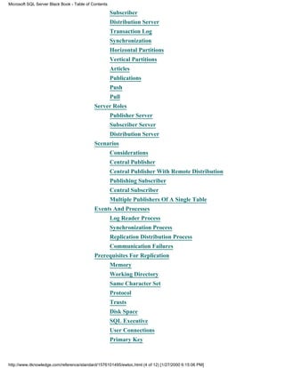 Subscriber
Distribution Server
Transaction Log
Synchronization
Horizontal Partitions
Vertical Partitions
Articles
Publications
Push
Pull
Server Roles
Publisher Server
Subscriber Server
Distribution Server
Scenarios
Considerations
Central Publisher
Central Publisher With Remote Distribution
Publishing Subscriber
Central Subscriber
Multiple Publishers Of A Single Table
Events And Processes
Log Reader Process
Synchronization Process
Replication Distribution Process
Communication Failures
Prerequisites For Replication
Memory
Working Directory
Same Character Set
Protocol
Trusts
Disk Space
SQL Executive
User Connections
Primary Key
Microsoft SQL Server Black Book - Table of Contents
http://www.itknowledge.com/reference/standard/1576101495/ewtoc.html (4 of 12) [1/27/2000 6:15:06 PM]
 