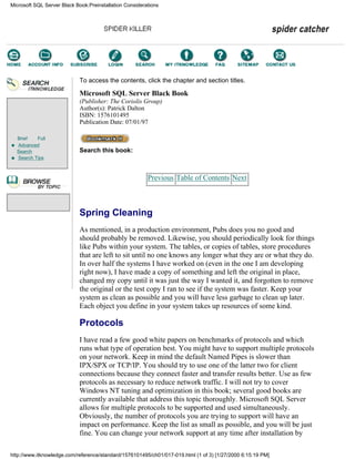 Brief Full
Advanced
Search
Search Tips
To access the contents, click the chapter and section titles.
Microsoft SQL Server Black Book
(Publisher: The Coriolis Group)
Author(s): Patrick Dalton
ISBN: 1576101495
Publication Date: 07/01/97
Search this book:
Previous Table of Contents Next
Spring Cleaning
As mentioned, in a production environment, Pubs does you no good and
should probably be removed. Likewise, you should periodically look for things
like Pubs within your system. The tables, or copies of tables, store procedures
that are left to sit until no one knows any longer what they are or what they do.
In over half the systems I have worked on (even in the one I am developing
right now), I have made a copy of something and left the original in place,
changed my copy until it was just the way I wanted it, and forgotten to remove
the original or the test copy I ran to see if the system was faster. Keep your
system as clean as possible and you will have less garbage to clean up later.
Each object you define in your system takes up resources of some kind.
Protocols
I have read a few good white papers on benchmarks of protocols and which
runs what type of operation best. You might have to support multiple protocols
on your network. Keep in mind the default Named Pipes is slower than
IPX/SPX or TCP/IP. You should try to use one of the latter two for client
connections because they connect faster and transfer results better. Use as few
protocols as necessary to reduce network traffic. I will not try to cover
Windows NT tuning and optimization in this book; several good books are
currently available that address this topic thoroughly. Microsoft SQL Server
allows for multiple protocols to be supported and used simultaneously.
Obviously, the number of protocols you are trying to support will have an
impact on performance. Keep the list as small as possible, and you will be just
fine. You can change your network support at any time after installation by
Microsoft SQL Server Black Book:Preinstallation Considerations
http://www.itknowledge.com/reference/standard/1576101495/ch01/017-019.html (1 of 3) [1/27/2000 6:15:19 PM]
Go!
Keyword
-----------
Go!
 