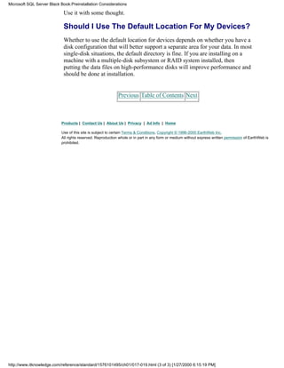 Use it with some thought.
Should I Use The Default Location For My Devices?
Whether to use the default location for devices depends on whether you have a
disk configuration that will better support a separate area for your data. In most
single-disk situations, the default directory is fine. If you are installing on a
machine with a multiple-disk subsystem or RAID system installed, then
putting the data files on high-performance disks will improve performance and
should be done at installation.
Previous Table of Contents Next
Products | Contact Us | About Us | Privacy | Ad Info | Home
Use of this site is subject to certain Terms & Conditions, Copyright © 1996-2000 EarthWeb Inc.
All rights reserved. Reproduction whole or in part in any form or medium without express written permission of EarthWeb is
prohibited.
Microsoft SQL Server Black Book:Preinstallation Considerations
http://www.itknowledge.com/reference/standard/1576101495/ch01/017-019.html (3 of 3) [1/27/2000 6:15:19 PM]
 