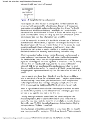 many as the disk subsystem will support.
Figure 1.1 Sample hard drive configuration.
Not everyone can afford this type of configuration for their hardware. It is,
however, what I recommend for a fault-tolerant data server. If money is an
issue, cut the mirrored disk and controller out of the boot drives. The RAID
disk subsystem would be the last thing I would give up. Use the built-in,
software-driven, RAID option on Microsoft Windows NT servers only as a last
resort. I would use that feature and set up my own fault-tolerant disk system
for storing my data only if no other option were available.
Given the many ways Microsoft SQL Server can write backups of databases to
shared drives on other machines, a tape drive for backups is not required on
the data server as well. This can be a nice feature if you run around-the-clock
operations and need to keep performance at high levels 24 hours a day.
Removing the backup load to another machine is in keeping with the
distributed-load concept becoming popular in many enterprises today.
A brief comment on backup strategy: Use the Dump and Load commands to
create backups of your databases, then back up the resulting backup device
file. Microsoft SQL Server uses the file system to store data, utilizing 2K
pages and a starting point and offset algorithm to access data. Your file backup
software does not care about 2K pages, and this can cause problems for
Microsoft SQL Server. Your backup files can be damaged when you need
them to be stable and error-free. For example, a SCSI disk can use bad-sector
remapping to fix a problem automatically, and this can confuse Microsoft SQL
Server.
I always specify more RAM than I think I will need for the server. I like to
have at least 64MB of RAM for a production server. This gives plenty of space
for Microsoft SQL Server and a good amount of data cache and procedure
cache for performance. You cannot go wrong by adding RAM. Even on a
80486 processor, giving it additional RAM will allow it to run very well.
Invest in a good network interface card—something with as much bus speed
and bandwidth as possible. If your data server were a fire engine, you would
not want to use a garden hose on it to put fires out.
I usually do not go overboard on the CD-ROM. Since I rarely use it for
production purposes, I try to keep this to whatever speed comes with the
server. The only time I look at a faster CD is when I plan to mount a database
that resides on a CD-ROM for read-only purposes. In this situation, I look at
getting the fastest CD-ROM I can afford.
Do not get caught up in expensive monitors or sound cards. This is a place to
save your money and buy some more RAM. Keep it simple. Video memory is
Microsoft SQL Server Black Book:Preinstallation Considerations
http://www.itknowledge.com/reference/standard/1576101495/ch01/020-023.html (2 of 3) [1/27/2000 6:15:21 PM]
 