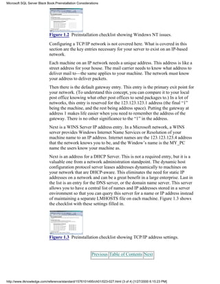 Figure 1.2 Preinstallation checklist showing Windows NT issues.
Configuring a TCP/IP network is not covered here. What is covered in this
section are the key entries necessary for your server to exist on an IP-based
network.
Each machine on an IP network needs a unique address. This address is like a
street address for your house. The mail carrier needs to know what address to
deliver mail to—the same applies to your machine. The network must know
your address to deliver packets.
Then there is the default gateway entry. This entry is the primary exit point for
your network. (To understand this concept, you can compare it to your local
post office knowing what other post offices to send packages to.) In a lot of
networks, this entry is reserved for the 123.123.123.1 address (the final “1”
being the machine, and the rest being address space). Putting the gateway at
address 1 makes life easier when you need to remember the address of the
gateway. There is no other significance to the “1” in the address.
Next is a WINS Server IP address entry. In a Microsoft network, a WINS
server provides Windows Internet Name Services or Resolution of your
machine name to an IP address. Internet names are the 123.123.123.4 address
that the network knows you to be, and the Window’s name is the MY_PC
name the users know your machine as.
Next is an address for a DHCP Server. This is not a required entry, but it is a
valuable one from a network administration standpoint. The dynamic host
configuration protocol server leases addresses dynamically to machines on
your network that are DHCP-aware. This eliminates the need for static IP
addresses on a network and can be a great benefit in a large enterprise. Last in
the list is an entry for the DNS server, or the domain name server. This server
allows you to have a central list of names and IP addresses stored in a server
environment so that you can query this server for a name or IP address instead
of maintaining a separate LMHOSTS file on each machine. Figure 1.3 shows
the checklist with these settings filled in.
Figure 1.3 Preinstallation checklist showing TCP/IP address settings.
Previous Table of Contents Next
Microsoft SQL Server Black Book:Preinstallation Considerations
http://www.itknowledge.com/reference/standard/1576101495/ch01/023-027.html (3 of 4) [1/27/2000 6:15:23 PM]
 