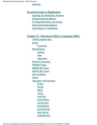 Summary
Practical Guide to Replication
Installing The Distribution Database
Setting Publication Options
Creating Publications And Articles
Setting Subscription Options
Subscribing To A Publication
Chapter 5—Structured Query Language (SQL)
ANSI-Compliant SQL
Syntax
Comments
Pubs Database
Authors
Sales
Titleauthor
SELECT Statements
WHERE Clause
ORDER BY Clause
GROUP BY Clause
Join Conditions
Aliases
Aggregates And Functions
SUM()
MAX()
MIN()
AVG()
COUNT()
CONVERT()
GETDATE()
DATEDIFF()
DATEPART()
SOUNDEX()
SUBSTRING()
Microsoft SQL Server Black Book - Table of Contents
http://www.itknowledge.com/reference/standard/1576101495/ewtoc.html (5 of 12) [1/27/2000 6:15:06 PM]
 