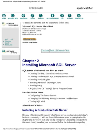 Brief Full
Advanced
Search
Search Tips
To access the contents, click the chapter and section titles.
Microsoft SQL Server Black Book
(Publisher: The Coriolis Group)
Author(s): Patrick Dalton
ISBN: 1576101495
Publication Date: 07/01/97
Search this book:
Previous Table of Contents Next
Chapter 2
Installing Microsoft SQL Server
SQL Server Installation From Start To Finish
• Creating The SQL Executive Service Account
• Creating The Microsoft SQL Server Service Account
• Granting Service Rights
• Installing Microsoft Exchange Client
• Running Setup
• A Quick Tour Of The SQL Server Program Group
Post-Installation Issues
• Configuring The Server Service
• Changing The Memory Setting To Reflect The Hardware
• Testing SQL Mail
Adminitrator’s Notes...
Installing A Production Data Server
Because of the incredible number of different server configurations in today’s
business community, I will use three different machines as examples in this
chapter and show how each one can be configured. Choose the configuration
that most closely matches your server and follow the information regarding
Microsoft SQL Server Black Book:Installing Microsoft SQL Server
http://www.itknowledge.com/reference/standard/1576101495/ch02/033-037.html (1 of 3) [1/27/2000 6:15:24 PM]
Go!
Keyword
-----------
Go!
 