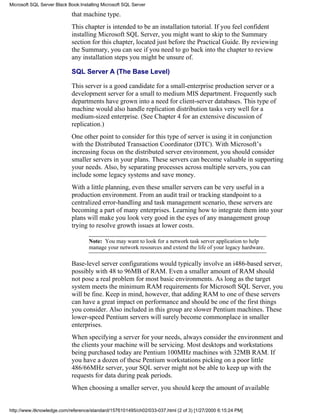 that machine type.
This chapter is intended to be an installation tutorial. If you feel confident
installing Microsoft SQL Server, you might want to skip to the Summary
section for this chapter, located just before the Practical Guide. By reviewing
the Summary, you can see if you need to go back into the chapter to review
any installation steps you might be unsure of.
SQL Server A (The Base Level)
This server is a good candidate for a small-enterprise production server or a
development server for a small to medium MIS department. Frequently such
departments have grown into a need for client-server databases. This type of
machine would also handle replication distribution tasks very well for a
medium-sized enterprise. (See Chapter 4 for an extensive discussion of
replication.)
One other point to consider for this type of server is using it in conjunction
with the Distributed Transaction Coordinator (DTC). With Microsoft’s
increasing focus on the distributed server environment, you should consider
smaller servers in your plans. These servers can become valuable in supporting
your needs. Also, by separating processes across multiple servers, you can
include some legacy systems and save money.
With a little planning, even these smaller servers can be very useful in a
production environment. From an audit trail or tracking standpoint to a
centralized error-handling and task management scenario, these servers are
becoming a part of many enterprises. Learning how to integrate them into your
plans will make you look very good in the eyes of any management group
trying to resolve growth issues at lower costs.
Note: You may want to look for a network task server application to help
manage your network resources and extend the life of your legacy hardware.
Base-level server configurations would typically involve an i486-based server,
possibly with 48 to 96MB of RAM. Even a smaller amount of RAM should
not pose a real problem for most basic environments. As long as the target
system meets the minimum RAM requirements for Microsoft SQL Server, you
will be fine. Keep in mind, however, that adding RAM to one of these servers
can have a great impact on performance and should be one of the first things
you consider. Also included in this group are slower Pentium machines. These
lower-speed Pentium servers will surely become commonplace in smaller
enterprises.
When specifying a server for your needs, always consider the environment and
the clients your machine will be servicing. Most desktops and workstations
being purchased today are Pentium 100MHz machines with 32MB RAM. If
you have a dozen of these Pentium workstations picking on a poor little
486/66MHz server, your SQL server might not be able to keep up with the
requests for data during peak periods.
When choosing a smaller server, you should keep the amount of available
Microsoft SQL Server Black Book:Installing Microsoft SQL Server
http://www.itknowledge.com/reference/standard/1576101495/ch02/033-037.html (2 of 3) [1/27/2000 6:15:24 PM]
 