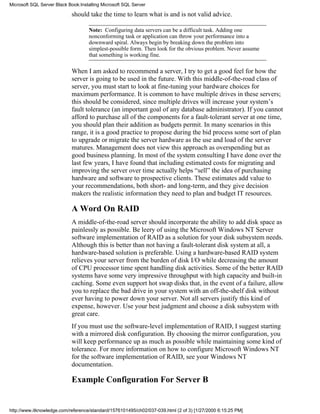 should take the time to learn what is and is not valid advice.
Note: Configuring data servers can be a difficult task. Adding one
nonconforming task or application can throw your performance into a
downward spiral. Always begin by breaking down the problem into
simplest-possible form. Then look for the obvious problem. Never assume
that something is working fine.
When I am asked to recommend a server, I try to get a good feel for how the
server is going to be used in the future. With this middle-of-the-road class of
server, you must start to look at fine-tuning your hardware choices for
maximum performance. It is common to have multiple drives in these servers;
this should be considered, since multiple drives will increase your system’s
fault tolerance (an important goal of any database administrator). If you cannot
afford to purchase all of the components for a fault-tolerant server at one time,
you should plan their addition as budgets permit. In many scenarios in this
range, it is a good practice to propose during the bid process some sort of plan
to upgrade or migrate the server hardware as the use and load of the server
matures. Management does not view this approach as overspending but as
good business planning. In most of the system consulting I have done over the
last few years, I have found that including estimated costs for migrating and
improving the server over time actually helps “sell” the idea of purchasing
hardware and software to prospective clients. These estimates add value to
your recommendations, both short- and long-term, and they give decision
makers the realistic information they need to plan and budget IT resources.
A Word On RAID
A middle-of-the-road server should incorporate the ability to add disk space as
painlessly as possible. Be leery of using the Microsoft Windows NT Server
software implementation of RAID as a solution for your disk subsystem needs.
Although this is better than not having a fault-tolerant disk system at all, a
hardware-based solution is preferable. Using a hardware-based RAID system
relieves your server from the burden of disk I/O while decreasing the amount
of CPU processor time spent handling disk activities. Some of the better RAID
systems have some very impressive throughput with high capacity and built-in
caching. Some even support hot swap disks that, in the event of a failure, allow
you to replace the bad drive in your system with an off-the-shelf disk without
ever having to power down your server. Not all servers justify this kind of
expense, however. Use your best judgment and choose a disk subsystem with
great care.
If you must use the software-level implementation of RAID, I suggest starting
with a mirrored disk configuration. By choosing the mirror configuration, you
will keep performance up as much as possible while maintaining some kind of
tolerance. For more information on how to configure Microsoft Windows NT
for the software implementation of RAID, see your Windows NT
documentation.
Example Configuration For Server B
Microsoft SQL Server Black Book:Installing Microsoft SQL Server
http://www.itknowledge.com/reference/standard/1576101495/ch02/037-039.html (2 of 3) [1/27/2000 6:15:25 PM]
 