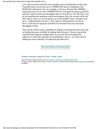 Let’s take a moment and look at an example server configuration in this class.
Typically these servers have up to 128MB RAM and are configured with
RAID disk subsystems. For our example, we’ll use a Pentium Pro 200MHz
single-processor server with 128MB RAM. We will again be using a good PCI
network card for maximum throughput and two disk drives. The first drive will
be for installing the operating system and program files; the second will be for
data. Due to costs, we are not going to go with a RAID system. Instead, I will
use a 1.2GB hard drive for the C: drive and a 4.3GB hard drive for the D:
drive. I will use two separate controllers for the hard drives for maximum
throughput of data.
This system will be a great candidate for adding a mirrored disk down the road
as funding becomes available for adding fault tolerance. Choose a good disk
controller that supports multiple disks or a system that will support the
addition of a disk and controller for establishing a mirror—or, in the case of
adding the extra controller, for duplexing the data drive.
Previous Table of Contents Next
Products | Contact Us | About Us | Privacy | Ad Info | Home
Use of this site is subject to certain Terms & Conditions, Copyright © 1996-2000 EarthWeb Inc.
All rights reserved. Reproduction whole or in part in any form or medium without express written permission of EarthWeb is
prohibited.
Microsoft SQL Server Black Book:Installing Microsoft SQL Server
http://www.itknowledge.com/reference/standard/1576101495/ch02/037-039.html (3 of 3) [1/27/2000 6:15:25 PM]
 