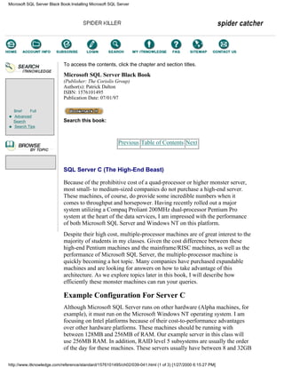 Brief Full
Advanced
Search
Search Tips
To access the contents, click the chapter and section titles.
Microsoft SQL Server Black Book
(Publisher: The Coriolis Group)
Author(s): Patrick Dalton
ISBN: 1576101495
Publication Date: 07/01/97
Search this book:
Previous Table of Contents Next
SQL Server C (The High-End Beast)
Because of the prohibitive cost of a quad-processor or higher monster server,
most small- to medium-sized companies do not purchase a high-end server.
These machines, of course, do provide some incredible numbers when it
comes to throughput and horsepower. Having recently rolled out a major
system utilizing a Compaq Proliant 200MHz dual-processor Pentium Pro
system at the heart of the data services, I am impressed with the performance
of both Microsoft SQL Server and Windows NT on this platform.
Despite their high cost, multiple-processor machines are of great interest to the
majority of students in my classes. Given the cost difference between these
high-end Pentium machines and the mainframe/RISC machines, as well as the
performance of Microsoft SQL Server, the multiple-processor machine is
quickly becoming a hot topic. Many companies have purchased expandable
machines and are looking for answers on how to take advantage of this
architecture. As we explore topics later in this book, I will describe how
efficiently these monster machines can run your queries.
Example Configuration For Server C
Although Microsoft SQL Server runs on other hardware (Alpha machines, for
example), it must run on the Microsoft Windows NT operating system. I am
focusing on Intel platforms because of their cost-to-performance advantages
over other hardware platforms. These machines should be running with
between 128MB and 256MB of RAM. Our example server in this class will
use 256MB RAM. In addition, RAID level 5 subsystems are usually the order
of the day for these machines. These servers usually have between 8 and 32GB
Microsoft SQL Server Black Book:Installing Microsoft SQL Server
http://www.itknowledge.com/reference/standard/1576101495/ch02/039-041.html (1 of 3) [1/27/2000 6:15:27 PM]
Go!
Keyword
-----------
Go!
 