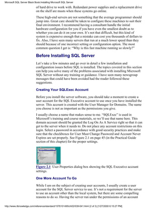 of hard drive to work with. Redundant power supplies and a replacement drive
on the shelf are musts when these systems go online.
These high-end servers are not something that the average programmer should
jump into. Great care should be taken to configure these machines to suit their
final environment. I recommend having a consultant handle the initial
hardware configuration for you if you have even the smallest doubt as to
whether you can do it on your own. It’s not that difficult, but this kind of
system is expensive enough that a mistake can cost you thousands of dollars to
fix. Also, I have seen many servers that run at a much lower speed than they
should because of one incorrect setting or configuration option. The most
common question I get is: “Why is this fast machine running so slowly?”
Before Installing SQL Server
Let’s take a few minutes and go over in detail a few installation and
configuration issues before SQL is installed. The topics covered in this section
can help you solve many of the problems associated with installing Microsoft
SQL Server without any training or guidance. I have seen many newsgroup
messages that could have been avoided had the reader followed these
suggestions.
Creating Your SQLExec Account
Before you install the server software, you should take a moment to create a
user account for the SQL Executive account to use once you have installed the
server. This account is created with the User Manager for Domains. The name
you choose is not as important as the permissions you give.
I usually choose a name that makes sense to me. “SQLExec” is used in
Microsoft’s training and course materials, so we’ll use that name here. This
domain account should be granted the Log On As A Service right so that it can
get to the server when it needs to. Do not place any account restrictions on this
login. Select a password in accordance with good security practices and make
sure that the checkboxes for User Must Change Password and Account Never
Expires are set properly. See Figure 2.1 on page 45 (in the Practical Guide
section of this chapter) for the proper settings.
Figure 2.1 User Properties dialog box showing the SQL Executive account
settings.
One More Account To Go
While I am on the subject of creating user accounts, I usually create a user
account for the SQL Server service to use. It’s not a requirement for the server
to use an account other than the local system, but there are some compelling
reasons to do so. Having the server run under the permissions of an account
Microsoft SQL Server Black Book:Installing Microsoft SQL Server
http://www.itknowledge.com/reference/standard/1576101495/ch02/039-041.html (2 of 3) [1/27/2000 6:15:27 PM]
 