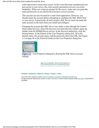 with a password is much more secure. In the event that some unauthorized user
gets access to your server, this extra security precaution can save you some
headaches. When you create an account for the server, make sure you grant the
same permissions as you did for the Executive service account.
This account can also be used for a mail client application. However, you
should create the account before attempting to configure the SQL Mail Client
or your server. In practically all mail systems, SQL Server must run under the
same account as the mail client you install and configure.
Changing the account that SQL server runs under is done through the Control
Panel under Services. Select the Services icon and when the window opens up,
double-click the MSSQLServer service. In the Services dialog box, click the
Startup button. In the bottom of the User Properties dialog box, fill in the
domain name, the account name, and the password, then select OK. See Figure
2.2 on page 46 in the Practical Guide for the User Properties dialog box.
Figure 2.2 User Properties dialog box showing the SQL Server account
settings.
Previous Table of Contents Next
Products | Contact Us | About Us | Privacy | Ad Info | Home
Use of this site is subject to certain Terms & Conditions, Copyright © 1996-2000 EarthWeb Inc.
All rights reserved. Reproduction whole or in part in any form or medium without express written permission of EarthWeb is
prohibited.
Microsoft SQL Server Black Book:Installing Microsoft SQL Server
http://www.itknowledge.com/reference/standard/1576101495/ch02/039-041.html (3 of 3) [1/27/2000 6:15:27 PM]
 