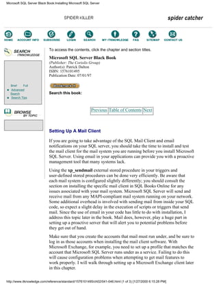 Brief Full
Advanced
Search
Search Tips
To access the contents, click the chapter and section titles.
Microsoft SQL Server Black Book
(Publisher: The Coriolis Group)
Author(s): Patrick Dalton
ISBN: 1576101495
Publication Date: 07/01/97
Search this book:
Previous Table of Contents Next
Setting Up A Mail Client
If you are going to take advantage of the SQL Mail Client and email
notifications on your SQL server, you should take the time to install and test
the mail client for the mail system you are running before you install Microsoft
SQL Server. Using email in your applications can provide you with a proactive
management tool that many systems lack.
Using the xp_sendmail external stored procedure in your triggers and
user-defined stored procedures can be done very efficiently. Be aware that
each mail system is configured slightly differently; you should consult the
section on installing the specific mail client in SQL Books Online for any
issues associated with your mail system. Microsoft SQL Server will send and
receive mail from any MAPI-compliant mail system running on your network.
Some additional overhead is involved with sending mail from inside your SQL
code, so expect a slight delay in the execution of scripts or triggers that send
mail. Since the use of email in your code has little to do with installation, I
address this topic later in the book. Mail does, however, play a huge part in
setting up a proactive server that will alert you to potential problems before
they get out of hand.
Make sure that you create the accounts that mail must run under, and be sure to
log in as those accounts when installing the mail client software. With
Microsoft Exchange, for example, you need to set up a profile that matches the
account that Microsoft SQL Server runs under as a service. Failing to do this
will cause configuration problems when attempting to get mail features to
work properly. I will walk through setting up a Microsoft Exchange client later
in this chapter.
Microsoft SQL Server Black Book:Installing Microsoft SQL Server
http://www.itknowledge.com/reference/standard/1576101495/ch02/041-046.html (1 of 3) [1/27/2000 6:15:28 PM]
Go!
Keyword
-----------
Go!
 