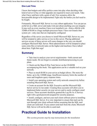 One Last Time
I know that budgets and office politics come into play when deciding what
kind of server to buy or what upgrades are required to meet your needs. Take
what I have said here with a grain of salt. Few scenarios allow the
best-possible design to be implemented. Fight only the battles you feel need to
be fought.
Fortunately, Microsoft SQL Server is a very robust application. You can put an
awful lot on a SQL server and make it do just about anything you can imagine.
It runs well on every machine I have ever installed it on—from a 486/66 with
32MB of RAM to a huge multiple-processor beast. I have not found a bad
system yet—only ones that are improperly configured.
Regardless of the server you choose to install Microsoft SQL Server on, you
will be tempted to add a service or two to this server. Placing additional
services on any of these servers will cause changes in the way you should
configure Microsoft SQL Server. Most administrators will be tempted to place
some extra files or network tasks on the higher-end machines I have talked
about here. Fight that urge!
Summary
• Take time to analyze your server requirements—both current and
future needs. Do not forget to consider distributed processing in your
plans.
• Check out the Man-O-War Task Server on the CD-ROM
accompanying this book. This application can be a valuable tool on your
network.
• Place as much RAM in your server as budget allows. The more the
better, up to the 128MB range. Insufficient memory limits the number of
users and lengthens query response times.
• Install your operating system and verify network connectivity before
installing Microsoft SQL Server.
• Create an account for the SQL Executive and the Microsoft SQL
Server service to run under. Creating these accounts will allow you to
implement better security on your servers and to easily configure email
services. These accounts should be granted the Log On As A Service
right with a good password assigned for security purposes.
• Install, configure, and test your mail client software prior to installing
Microsoft SQL Server. It is very important to ensure that mail can be
sent through your client software before assuming that the SQL mail
client can send mail. If you cannot send mail from the client, Microsoft
SQL Server will not be able to send mail.
Practical Guide to Installation
This section presents step-by-step instructions for the installation
Microsoft SQL Server Black Book:Installing Microsoft SQL Server
http://www.itknowledge.com/reference/standard/1576101495/ch02/041-046.html (2 of 3) [1/27/2000 6:15:28 PM]
 