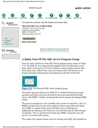Brief Full
Advanced
Search
Search Tips
To access the contents, click the chapter and section titles.
Microsoft SQL Server Black Book
(Publisher: The Coriolis Group)
Author(s): Patrick Dalton
ISBN: 1576101495
Publication Date: 07/01/97
Search this book:
Previous Table of Contents Next
A Quick Tour Of The SQL Server Program Group
Now let’s take a brief tour of the SQL Server program group, shown in Figure
2.22. The ISQL/W icon represents the graphical query tool that allows your
query tables on the server. This tool is similar to many popular manual code
entry query tools. ISQL/W has some nice features that I will discuss as we
progress through writing queries and optimizing code later in the book.
Figure 2.22 The Microsoft SQL Server program group.
The yellow question mark next to ISQL/W is a Help file that answers some
questions and holds some key information about accessing Microsoft SQL
Server with ODBC. I highly recommend this tool to anyone developing ODBC
clients.
The next icon displayed is only available with version 6.5 and above. This is a
RQBE tool that many of your users might be used to using. Microsoft Query
uses ODBC to connect to the server and allows you to build queries
graphically by clicking on the fields you want and selecting the order through
its interface. This is a good tool for testing any ODBC connection since the
server is accessed in this manner.
The readme file contains release notes for running some SQL files installed on
Microsoft SQL Server Black Book:Installing Microsoft SQL Server
http://www.itknowledge.com/reference/standard/1576101495/ch02/060-063.html (1 of 3) [1/27/2000 6:15:30 PM]
Go!
Keyword
-----------
Go!
 