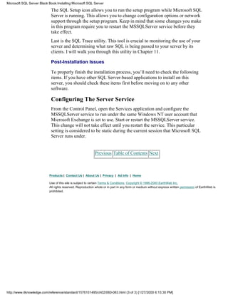 The SQL Setup icon allows you to run the setup program while Microsoft SQL
Server is running. This allows you to change configuration options or network
support through the setup program. Keep in mind that some changes you make
in this program require you to restart the MSSQLServer service before they
take effect.
Last is the SQL Trace utility. This tool is crucial to monitoring the use of your
server and determining what raw SQL is being passed to your server by its
clients. I will walk you through this utility in Chapter 11.
Post-Installation Issues
To properly finish the installation process, you’ll need to check the following
items. If you have other SQL Server-based applications to install on this
server, you should check these items first before moving on to any other
software.
Configuring The Server Service
From the Control Panel, open the Services application and configure the
MSSQLServer service to run under the same Windows NT user account that
Microsoft Exchange is set to use. Start or restart the MSSQLServer service.
This change will not take effect until you restart the service. This particular
setting is considered to be static during the current session that Microsoft SQL
Server runs under.
Previous Table of Contents Next
Products | Contact Us | About Us | Privacy | Ad Info | Home
Use of this site is subject to certain Terms & Conditions, Copyright © 1996-2000 EarthWeb Inc.
All rights reserved. Reproduction whole or in part in any form or medium without express written permission of EarthWeb is
prohibited.
Microsoft SQL Server Black Book:Installing Microsoft SQL Server
http://www.itknowledge.com/reference/standard/1576101495/ch02/060-063.html (3 of 3) [1/27/2000 6:15:30 PM]
 