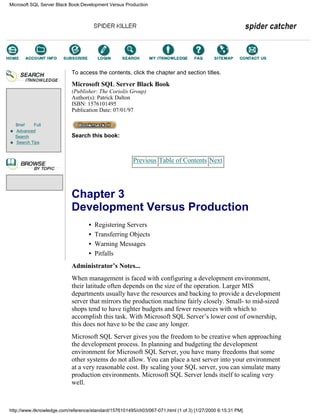 Brief Full
Advanced
Search
Search Tips
To access the contents, click the chapter and section titles.
Microsoft SQL Server Black Book
(Publisher: The Coriolis Group)
Author(s): Patrick Dalton
ISBN: 1576101495
Publication Date: 07/01/97
Search this book:
Previous Table of Contents Next
Chapter 3
Development Versus Production
• Registering Servers
• Transferring Objects
• Warning Messages
• Pitfalls
Administrator’s Notes...
When management is faced with configuring a development environment,
their latitude often depends on the size of the operation. Larger MIS
departments usually have the resources and backing to provide a development
server that mirrors the production machine fairly closely. Small- to mid-sized
shops tend to have tighter budgets and fewer resources with which to
accomplish this task. With Microsoft SQL Server’s lower cost of ownership,
this does not have to be the case any longer.
Microsoft SQL Server gives you the freedom to be creative when approaching
the development process. In planning and budgeting the development
environment for Microsoft SQL Server, you have many freedoms that some
other systems do not allow. You can place a test server into your environment
at a very reasonable cost. By scaling your SQL server, you can simulate many
production environments. Microsoft SQL Server lends itself to scaling very
well.
Microsoft SQL Server Black Book:Development Versus Production
http://www.itknowledge.com/reference/standard/1576101495/ch03/067-071.html (1 of 3) [1/27/2000 6:15:31 PM]
Go!
Keyword
-----------
Go!
 