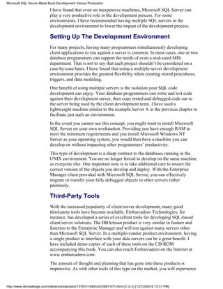 I have found that even on inexpensive machines, Microsoft SQL Server can
play a very productive role in the development process. For some
environments, I have recommended having multiple SQL servers in the
development environment to lower the impact of the development process.
Setting Up The Development Environment
For many projects, having many programmers simultaneously developing
client applications to run against a server is common. In most cases, one or two
database programmers can support the needs of even a mid-sized MIS
department. That is not to say that each project shouldn’t be considered on a
case-by-case basis. I have found that using a multiple-server development
environment provides the greatest flexibility when creating stored procedures,
triggers, and data modeling.
One benefit of using multiple servers is the isolation your SQL code
development can enjoy. Your database programmers can write and test code
against their development server, then copy tested and debugged code out to
the server being used by the client development team. I have used a
lightweight machine similar to the example Server A in the previous chapter to
facilitate just such an environment.
In the event you cannot use this concept, you might want to install Microsoft
SQL Server on your own workstation. Providing you have enough RAM to
meet the minimum requirements and you install Microsoft Windows NT
Server as your operating system, you would then have a machine you can
develop on without impacting other programmers’ productivity.
This type of development is a sharp contrast to the databases running in the
UNIX environment. You are no longer forced to develop on the same machine
as everyone else. One important note is to take additional care to ensure the
correct version of the objects you develop and deploy. With the Enterprise
Manager client provided with Microsoft SQL Server, you can effectively
migrate or transfer your fully debugged objects to other servers rather
painlessly.
Third-Party Tools
With the increased popularity of client/server development, many good
third-party tools have become available. Embarcadero Technologies, for
instance, has developed a series of excellent tools for developing SQL-based
client/server solutions. The DBArtisan product is very similar in feature and
function to the Enterprise Manager and will run against many servers other
than Microsoft SQL Server. In a multiple-vendor product environment, having
a single product to interface with your data servers can be a great benefit. I
have included demo copies of each of these tools on the CD-ROM
accompanying this book. You can also reach Embarcadero on the Internet at
www.embarcadero.com.
The amount of thought and planning that has gone into these products is
impressive. As with other tools of this type on the market, you will experience
Microsoft SQL Server Black Book:Development Versus Production
http://www.itknowledge.com/reference/standard/1576101495/ch03/067-071.html (2 of 3) [1/27/2000 6:15:31 PM]
 