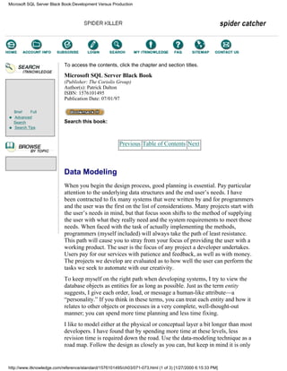 Brief Full
Advanced
Search
Search Tips
To access the contents, click the chapter and section titles.
Microsoft SQL Server Black Book
(Publisher: The Coriolis Group)
Author(s): Patrick Dalton
ISBN: 1576101495
Publication Date: 07/01/97
Search this book:
Previous Table of Contents Next
Data Modeling
When you begin the design process, good planning is essential. Pay particular
attention to the underlying data structures and the end user’s needs. I have
been contracted to fix many systems that were written by and for programmers
and the user was the first on the list of considerations. Many projects start with
the user’s needs in mind, but that focus soon shifts to the method of supplying
the user with what they really need and the system requirements to meet those
needs. When faced with the task of actually implementing the methods,
programmers (myself included) will always take the path of least resistance.
This path will cause you to stray from your focus of providing the user with a
working product. The user is the focus of any project a developer undertakes.
Users pay for our services with patience and feedback, as well as with money.
The projects we develop are evaluated as to how well the user can perform the
tasks we seek to automate with our creativity.
To keep myself on the right path when developing systems, I try to view the
database objects as entities for as long as possible. Just as the term entity
suggests, I give each order, load, or message a human-like attribute—a
“personality.” If you think in these terms, you can treat each entity and how it
relates to other objects or processes in a very complete, well-thought-out
manner; you can spend more time planning and less time fixing.
I like to model either at the physical or conceptual layer a bit longer than most
developers. I have found that by spending more time at these levels, less
revision time is required down the road. Use the data-modeling technique as a
road map. Follow the design as closely as you can, but keep in mind it is only
Microsoft SQL Server Black Book:Development Versus Production
http://www.itknowledge.com/reference/standard/1576101495/ch03/071-073.html (1 of 3) [1/27/2000 6:15:33 PM]
Go!
Keyword
-----------
Go!
 