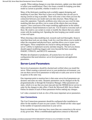 a guide. When making changes to your data structures, update your data model
to reflect your modifications. Plan a few hours a month for keeping your data
model as current as possible, whether it needs it or not.
Many of the third-party modeling tools available support designing and
modeling of your data. Most have a base set of features that can aid you in
staying current as long as possible. There will come a time when you lose the
connection between your model and your data structure. Many things can
cause this separation. Typically, problems arise when you use a tool for data
modeling that does not allow you to create all the objects that your design
requires. I have used most of the major modeling applications on the market
today and have found limitations to each one. You’ll need to overcome each of
these. Be creative; use scripts to create or modify the objects that you cannot
create with the modeling tool. Spending the time keeping your model current
is time well spent.
When choosing a data-modeling tool, research each tool thoroughly. Keep in
mind that these tools are not cheap. Look for a tool that allows you to model at
either the conceptual and physical layer, and that allows you to create views
and triggers. These components are crucial to taking advantage of your
server’s ability to implement security and data integrity. The tool you choose
should support modifying triggers and views beyond the basic cascading
INSERT, UPDATE, and DELETE statements.
Whether development or production, all systems have two levels of
configuration that need attention: server-level parameters and application
parameters.
Server-Level Parameters
Server-level parameters should be checked and verified when you install the
server. When creating a mirrored server to your production environment, you
can use these server-level parameters to help tune or scale your server to react
to queries in the same way.
One important point to mention here is that some server-level parameters are
dynamic and some are static. Dynamic parameters can be changed on the fly
programmatically or through the Enterprise Manager. Other parameters are
static, which is to say that you must stop and start the MSSQLServer service in
order for the changes to take effect. Check the Microsoft SQL Server Books
Online for details of each of these parameters before making any changes.
Let’s take a moment to look at a few of the more important server parameters.
User Connections
The User Connections parameter should be configured after installation to
allow for the number of users on your system. You should set this value equal
to the number of expected connections to your server.
Keep in mind that one client may have more than one connection to the server
at any given time. When a multithreaded application connects to Microsoft
Microsoft SQL Server Black Book:Development Versus Production
http://www.itknowledge.com/reference/standard/1576101495/ch03/071-073.html (2 of 3) [1/27/2000 6:15:33 PM]
 