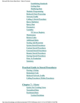 Establishing Standards
Getting Data
Modifying Data
Modular Programming
Reduced Client Processing
Network Traffic
Calling A Stored Procedure
Query Optimizer
Query Plan
Parameters
Variables
NT Server Registry
Maintenance
Return Codes
Additional Rules
Nesting And Recursion
System Stored Procedures
Custom Stored Procedures
External Stored Procedures
Remote Stored Procedures
Startup Stored Procedures
Prior To Production
Summary
Practical Guide to Stored Procedures
Parsing A String
Redundant Code
Reduced Network Traffic
Calling Procedures Within Procedures
Chapter 7—Views
Syntax For Creating Views
Normalized Data
Partitioned Data
Vertical Partitions
Microsoft SQL Server Black Book - Table of Contents
http://www.itknowledge.com/reference/standard/1576101495/ewtoc.html (7 of 12) [1/27/2000 6:15:06 PM]
 