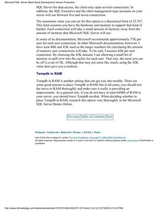 SQL Server for data access, the client may open several connections. In
addition, the SQL Executive and the other management-type accounts on your
server will use between five and seven connections.
The maximum value you can set for this option is a theoretical limit of 32,767.
This limit assumes you have the hardware and memory to support that kind of
burden. Each connection will take a small amount of memory away from the
amount of memory that Microsoft SQL Server will use.
In some of its documentation, Microsoft recommends approximately 37K per
user for each user connection. In other Microsoft documentation, however, I
have seen 40K and 42K used as the magic numbers for calculating the amount
of memory user connections will take. To be safe, I assume 42K per user
connection. By choosing the 42K amount, I am allowing a small bit of
memory to spill over into the caches for each user. That way, the most you can
be off is a net of 5K. Although that may not seem like much, using the 42K
value does give you a cushion.
Tempdb in RAM
Tempdb in RAM is another setting that can get you into trouble. There are
some good reasons to place Tempdb in RAM, but in all cases, you should test
the move to RAM thoroughly and make sure it really is providing an
improvement. As a general rule, if you do not have at least 64MB of RAM in
your server, you should leave Tempdb on-disk. When deciding whether to
place Tempdb in RAM, research this option very thoroughly in the Microsoft
SQL Server Books Online.
Previous Table of Contents Next
Products | Contact Us | About Us | Privacy | Ad Info | Home
Use of this site is subject to certain Terms & Conditions, Copyright © 1996-2000 EarthWeb Inc.
All rights reserved. Reproduction whole or in part in any form or medium without express written permission of EarthWeb is
prohibited.
Microsoft SQL Server Black Book:Development Versus Production
http://www.itknowledge.com/reference/standard/1576101495/ch03/071-073.html (3 of 3) [1/27/2000 6:15:33 PM]
 