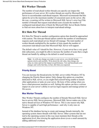 RA Worker Threads
The number of read-ahead worker threads you specify can impact the
performance of your server. RA worker threads are used by Microsoft SQL
Server to accommodate read-ahead requests. Microsoft recommends that this
option be set to the maximum number of concurrent users on the server. (By
the way, a warning will be written to Microsoft SQL Server’s error log if the
number of threads that request read-ahead scans exceeds the number of
configured read-ahead slots.) Check the Microsoft SQL Server Books Online
to find out more about how to interpret read-ahead settings.
RA Slots Per Thread
RA Slots Per Thread is another configuration option that should be approached
with caution. The slots-per-thread option controls the number of simultaneous
requests each read-ahead service thread will manage. The total number of
worker threads multiplied by the number of slots equals the number of
concurrent read-ahead scans that Microsoft SQL Server will support.
The default value of 5 should be fine. However, if your server has a very good
disk subsystem, you might be able to increase the number of scans that a single
thread can handle by adding to the default in small increments.
Note: As with any change you make to your server, you should change
options slowly and carefully. Write down the old value, then change one
value at a time and test the impact on performance. Test and benchmark your
changes and verify that they, in fact, did what you expected.
Priority Boost
You can increase the thread priority for SQL server within Windows NT by
changing the Priority Boost option. Only change this option on a machine
dedicated to SQL server, or you might find yourself being unable to launch
other applications or tasks on your server. Be leery of this setting when you
have a dual-processor machine as well. Setting this option can have a serious
impact on your server’s ability to service login requests and manage printer or
file access.
Max Worker Threads
Max Worker Threads configures the number of threads Microsoft SQL Server
has to service SQL Server processes. Microsoft SQL Server makes use of the
native thread services of Windows NT Server. This is one reason why SQL
Server is capable of such high performance—and why it only runs on
Windows NT.
Instead of the database having to create and manage threads internally, the
operating system shares threads with SQL Server. Other systems that are not
tied to the operating system in this way must maintain their threads at the
application level, thus slowing the application down (even a small amount) by
adding additional overhead.
Microsoft SQL Server Black Book:Development Versus Production
http://www.itknowledge.com/reference/standard/1576101495/ch03/073-076.html (2 of 3) [1/27/2000 6:15:34 PM]
 