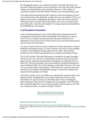 By changing this option, you control the number of threads allocated to the
user pool. When the number of user connections is less than the worker threads
setting, one thread handles each connection. However, if the number of
connections surpasses the Max Worker Threads value, thread pooling occurs.
You might think that pooling threads would slow down the operation of your
server and that this value should be set high. However, the default of 255 is too
high for most systems. Independent third-party studies have discovered that
setting this value to around 100 actually allows your server to operate much
more efficiently. Check the white paper by Compaq Corporation (included on
the CD-ROM) for more details.
Lock Escalation Parameters
Lock Escalation parameters is one of the hottest topics being discussed in
newsgroups on the Internet today (and probably for a long time to come as
well.) This set of options can lead you down the path of eternal server
adjustments if you do not look at all the reasons you are having locking issues
on your server in the first place.
It is easy to assume that you need to modify one of these parameters to thwart
deadlocks and hung processes. In some situations, the source of your problem
is in fact a misconfigured locking scheme, but in reality, most locking
problems are the result of questionable query methods and database design.
The Lock Escalation Threshold Maximum is intended as an upper boundary
for the server to use. The server will hold this maximum value of actual 2K
page locks per statement executed before attempting to escalate the lock to a
table lock. The lower boundary (the Lock Escalation Threshold Minimum) is
used to help keep SQL Server from locking a small table with only a few rows
in it every time a query is run against it. The minimum is used in conjunction
with the Lock Escalation Threshold Percentage to control this situation and
keep locks from getting out of hand.
All of these options can be overridden on a statement-by-statement basis with
optimizer hints. Including hints in your SQL statements will cause these
thresholds to be ignored. Great care should be taken when overriding the
Query Optimizer. The only hint I supply with any regularity is the NOLOCK
hint, which tells SQL Server not to lock any pages with this query at all. (The
use of optimizer hints is covered in Chapters 5 and 6.)
Previous Table of Contents Next
Products | Contact Us | About Us | Privacy | Ad Info | Home
Use of this site is subject to certain Terms & Conditions, Copyright © 1996-2000 EarthWeb Inc.
All rights reserved. Reproduction whole or in part in any form or medium without express written permission of EarthWeb is
prohibited.
Microsoft SQL Server Black Book:Development Versus Production
http://www.itknowledge.com/reference/standard/1576101495/ch03/073-076.html (3 of 3) [1/27/2000 6:15:34 PM]
 