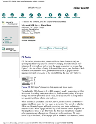 Brief Full
Advanced
Search
Search Tips
To access the contents, click the chapter and section titles.
Microsoft SQL Server Black Book
(Publisher: The Coriolis Group)
Author(s): Patrick Dalton
ISBN: 1576101495
Publication Date: 07/01/97
Search this book:
Previous Table of Contents Next
Fill Factor
Fill Factor is a parameter that you should learn about almost as early as
opening the shrinkwrap on your software. Changing this value affects how
indexes will be rebuilt, as well as how the space on your server is used. See
Figure 3.1 for the effects of using different fill factors on your databases. Both
examples show the same index, yet the bottom set of 2K pages actually
requires more disk space, due to the limit of filling the page only halfway.
Figure 3.1 Fill factor’s impact on disk space used for an index.
The default for SQL Server is 0, or 100 percent. I usually change this to 80 or
90 percent, depending on the type of server that I am configuring. When you
change this server option to a lesser value, the effect on your existing data is
not apparent until you rebuild your indexes.
When an index is created on your SQL server, the fill factor is used to leave
space available on pages for your index to grow into. This growth is what the
fill factor allows to happen without fragmenting your index and slowing
response down. When a page is filled, any other data that should be placed on
that page has no place to go. Therefore, the data must be split and placed in
other pages or even other extents. (Extents are eight contiguous 2K pages
stored in your database.) When a page split or an extent switch occurs, you’re
Microsoft SQL Server Black Book:Development Versus Production
http://www.itknowledge.com/reference/standard/1576101495/ch03/076-079.html (1 of 3) [1/27/2000 6:15:36 PM]
Go!
Keyword
-----------
Go!
 