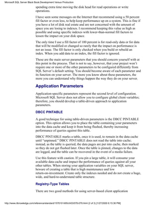 spending extra time moving the disk head for read operations or write
operations.
I have seen some messages on the Internet that recommend using a 50 percent
fill factor or even less, to help keep performance up on a system. This is fine if
you have a lot of disk real estate and are not concerned with the amount of
space you are losing to indexes. I recommend keeping this value as high as
possible and using specific indexes with lower-than-normal fill factors to
lessen the impact on your disk space.
The only time I use a fill factor of 100 percent is for read-only data or for data
that will be modified or changed so rarely that the impact on performance is
not an issue. The fill factor is only checked when you build or rebuild an
index. When you add data to an index, the fill factor is ignored.
These are the main server parameters that you should concern yourself with at
this point in the process. That is not to say, however, that your project won’t
require one or more of the other parameters to be configured differently from
SQL Server’s default setting. You should become aware of each parameter and
its function on your server. The more you know about these parameters, the
more you can understand why things happen the way they do on your server.
Application Parameters
Application-specific parameters represent the second level of configuration.
Microsoft SQL Server does not allow you to configure global client variables;
therefore, you should develop a table-driven approach to application
parameters.
DBCC PINTABLE
A good technique for using table-driven parameters is the DBCC PINTABLE
option. This option allows you to place the table containing your parameters
into the data cache and keep it from being flushed, thereby increasing
performance of queries against this table.
DBCC PINTABLE marks a table, once it is used, to remain in the data cache
until “unpinned.” DBCC PINTABLE does not read the table into cache;
instead, as the table is queried, the data pages are put into cache, then marked
so they do not get flushed later. Once the table is pinned, changes to the data
are logged, and the table can be recovered in the event of a media failure.
Use this feature with caution. If you pin a large table, it will consume your
available data cache and impact the performance of queries against all your
other tables. When storing your application variables on your SQL server,
beware of creating a table that is high maintenance and low
return-on-investment. Create only the indexes needed and do not create a huge,
wide, and hard-to-understand table structure.
Registry-Type Tables
There are two good methods for using server-based client application
Microsoft SQL Server Black Book:Development Versus Production
http://www.itknowledge.com/reference/standard/1576101495/ch03/076-079.html (2 of 3) [1/27/2000 6:15:36 PM]
 