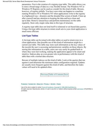 parameters. First is the creation of a registry-type table. This table allows you
to store a broad range of data in a very flexible format. The Windows NT or
Windows 95 Registry can be used as a model for this kind of table. Beware,
however, of registry pitfalls. You have seen what can happen to a machine
running Windows 95 or Windows NT when applications write to the registry
in a haphazard way—disasters and the dreaded blue screen of death. Clean up
after yourself and pay attention to keeping the data and keys clean and
up-to-date. Remove unused keys and perform maintenance on this table
regularly. Store only single-value data in this type of structure.
A registry-type table does not lend itself to relational or set-based data queries.
Using a list-type table structure to return result sets to your client application is
much more efficient.
List-Type Tables
A list-type table can be joined with other tables or used to return rows to a
client application. One possible use of this kind of information might be a
current user table. This table may store such information as the key values of
the records the user is accessing and permission variables on those objects. By
storing this information in a table, users can very easily be guided back to
where they were last working, making the application appear to be smart and
intuitive. Indexes play an even greater role in performance with this kind of
table than with a normal data structure.
Beware of multiple indexes on this kind of table. Look at the queries that run
against it and determine the minimum index configuration required. Updates
are usually more frequent against this kind of table, and therefore the index
values will need to be updated often.
Previous Table of Contents Next
Products | Contact Us | About Us | Privacy | Ad Info | Home
Use of this site is subject to certain Terms & Conditions, Copyright © 1996-2000 EarthWeb Inc.
All rights reserved. Reproduction whole or in part in any form or medium without express written permission of EarthWeb is
prohibited.
Microsoft SQL Server Black Book:Development Versus Production
http://www.itknowledge.com/reference/standard/1576101495/ch03/076-079.html (3 of 3) [1/27/2000 6:15:36 PM]
 