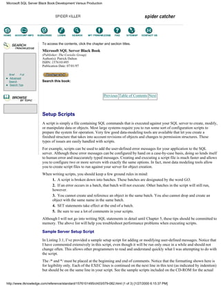 Brief Full
Advanced
Search
Search Tips
To access the contents, click the chapter and section titles.
Microsoft SQL Server Black Book
(Publisher: The Coriolis Group)
Author(s): Patrick Dalton
ISBN: 1576101495
Publication Date: 07/01/97
Search this book:
Previous Table of Contents Next
Setup Scripts
A script is simply a file containing SQL commands that is executed against your SQL server to create, modify,
or manipulate data or objects. Most large systems require you to run some sort of configuration scripts to
prepare the system for operation. Very few good data-modeling tools are available that let you create a
finished structure that takes into account revisions of objects and changes to permission structures. These
types of issues are easily handled with scripts.
For example, scripts can be used to add the user-defined error messages for your application to the SQL
server. Although these error messages can be configured by hand on a case-by-case basis, doing so lends itself
to human error and inaccurately typed messages. Creating and executing a script file is much faster and allows
you to configure two or more servers with exactly the same options. In fact, most data modeling tools allow
you to create script files to run against your server for object creation.
When writing scripts, you should keep a few ground rules in mind:
1. A script is broken down into batches. These batches are designated by the word GO.
2. If an error occurs in a batch, that batch will not execute. Other batches in the script will still run,
however.
3. You cannot create and reference an object in the same batch. You also cannot drop and create an
object with the same name in the same batch.
4. SET statements take effect at the end of a batch.
5. Be sure to use a lot of comments in your scripts.
Although I will not go into writing SQL statements in detail until Chapter 5, these tips should be committed to
memory. The above list will help you troubleshoot performance problems when executing scripts.
Sample Server Setup Script
In Listing 3.1, I’ve provided a sample setup script for adding or modifying user-defined messages. Notice that
I have commented extensively in this script, even though it will be run only once in a while and should not
change often. This allows other programmers to read and understand quickly what I was attempting to do with
the script.
The /* and */ must be placed at the beginning and end of comments. Notice that the formatting shown here is
for legibility only. Each of the EXEC lines is continued on the next line in this text (as indicated by indention)
but should be on the same line in your script. See the sample scripts included on the CD-ROM for the actual
Microsoft SQL Server Black Book:Development Versus Production
http://www.itknowledge.com/reference/standard/1576101495/ch03/079-082.html (1 of 3) [1/27/2000 6:15:37 PM]
Go!
Keyword
-----------
Go!
 